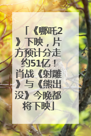 《哪吒2》下映，片方预计分走约51亿！肖战《射雕》与《熊出没》今晚都将下映