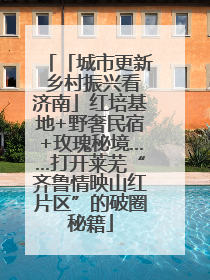 「城市更新 乡村振兴看济南」红培基地+野奢民宿+玫瑰秘境……打开莱芜“齐鲁情映山红片区”的破圈秘籍