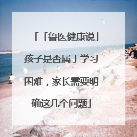 「鲁医健康说」孩子是否属于学习困难，家长需要明确这几个问题