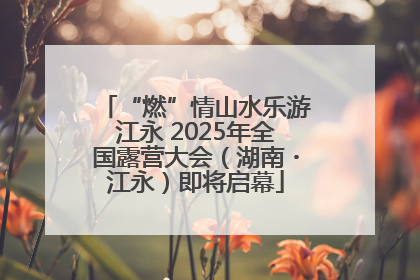 “燃”情山水乐游江永 2025年全国露营大会（湖南・江永）即将启幕