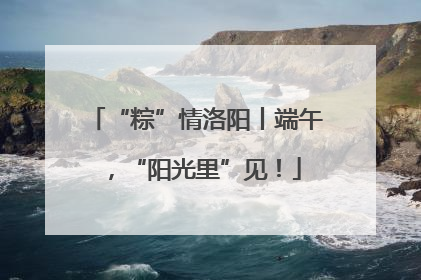 “粽”情洛阳丨端午，“阳光里”见！