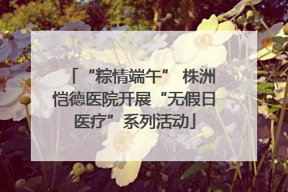 “粽情端午” 株洲恺德医院开展“无假日医疗”系列活动