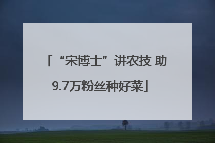 “宋博士”讲农技 助9.7万粉丝种好菜