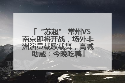 “苏超” 常州VS南京即将开战，场外非洲演员载歌载舞，高喊助威：今晚吃鸭