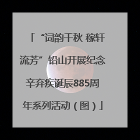 “词韵千秋 稼轩流芳”铅山开展纪念辛弃疾诞辰885周年系列活动（图）