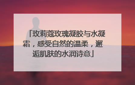 玫莉蔻玫瑰凝胶与水凝霜，感受自然的温柔，邂逅肌肤的水润诗意