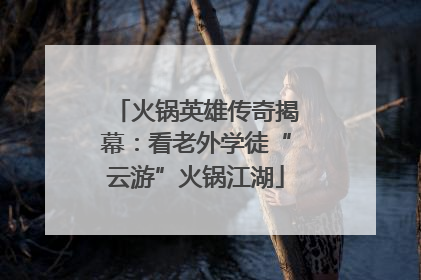 火锅英雄传奇揭幕：看老外学徒“云游”火锅江湖