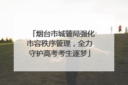 烟台市城管局强化市容秩序管理，全力守护高考考生逐梦