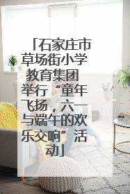石家庄市草场街小学教育集团 举行“童年飞扬，六一与端午的欢乐交响”活动