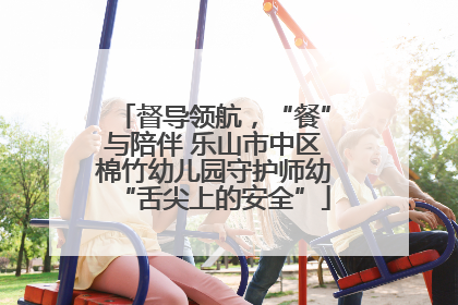督导领航，“餐”与陪伴 乐山市中区棉竹幼儿园守护师幼“舌尖上的安全”