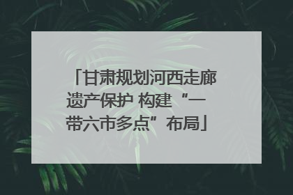 甘肃规划河西走廊遗产保护 构建“一带六市多点”布局