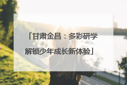 甘肃金昌：多彩研学解锁少年成长新体验