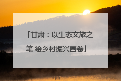甘肃：以生态文旅之笔 绘乡村振兴画卷