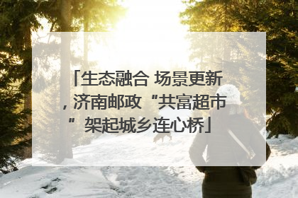 生态融合 场景更新，济南邮政“共富超市”架起城乡连心桥