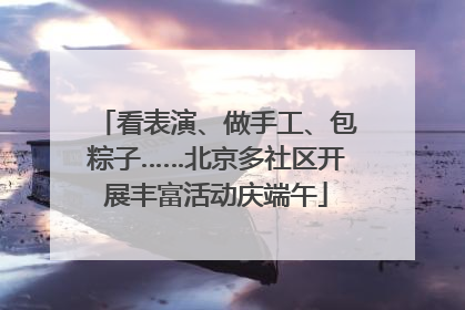 看表演、做手工、包粽子……北京多社区开展丰富活动庆端午