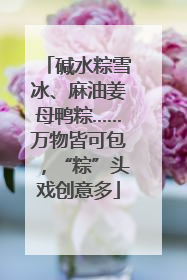 碱水粽雪冰、麻油姜母鸭粽……万物皆可包，“粽”头戏创意多