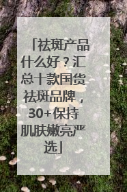 祛斑产品什么好？汇总十款国货祛斑品牌，30+保持肌肤嫩亮严选