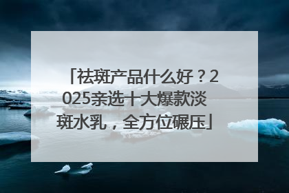 祛斑产品什么好？2025亲选十大爆款淡斑水乳，全方位碾压