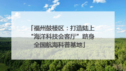 福州鼓楼区：打造陆上“海洋科技会客厅”跻身全国航海科普基地