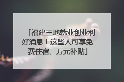 福建三地就业创业利好消息！这些人可享免费住宿、万元补贴