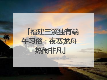 福建三溪独有端午习俗：夜赛龙舟 热闹非凡