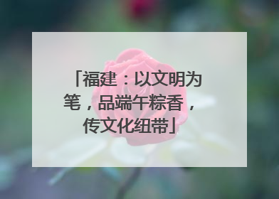 福建：以文明为笔，品端午粽香，传文化纽带