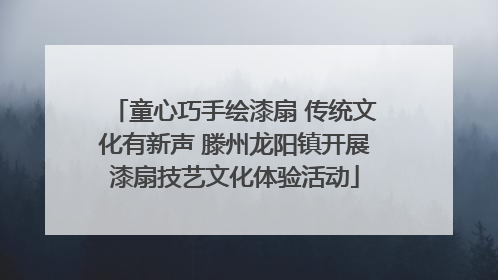 童心巧手绘漆扇 传统文化有新声 滕州龙阳镇开展漆扇技艺文化体验活动