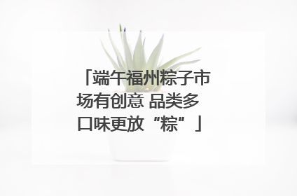 端午福州粽子市场有创意 品类多口味更放“粽”