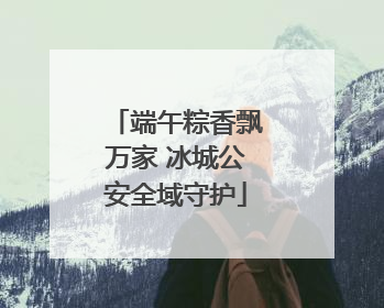 端午粽香飘万家 冰城公安全域守护