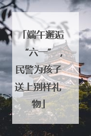 端午邂逅“六一”，民警为孩子送上别样礼物