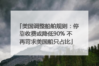 美国调整船舶规则：停靠收费或降低90% 不再苛求美国船只占比