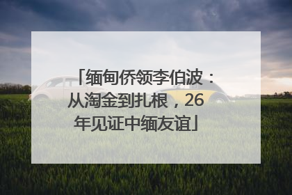 缅甸侨领李伯波：从淘金到扎根，26年见证中缅友谊