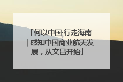 何以中国·行走海南｜感知中国商业航天发展，从文昌开始