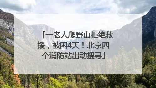 一老人爬野山拒绝救援，被困4天！北京四个消防站出动搜寻