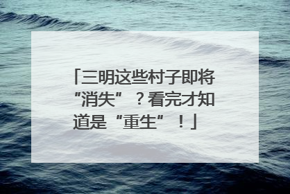 三明这些村子即将“消失”？看完才知道是“重生”！