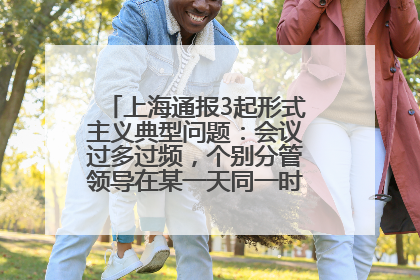 上海通报3起形式主义典型问题：会议过多过频，个别分管领导在某一天同一时段需参加3个会议