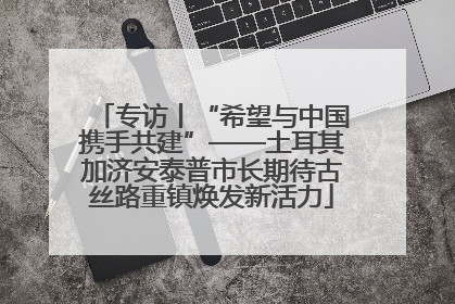 专访丨“希望与中国携手共建”——土耳其加济安泰普市长期待古丝路重镇焕发新活力