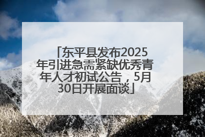 东平县发布2025年引进急需紧缺优秀青年人才初试公告，5月30日开展面谈