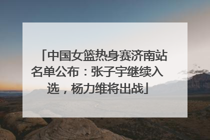 中国女篮热身赛济南站名单公布：张子宇继续入选，杨力维将出战