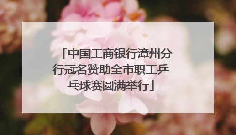中国工商银行漳州分行冠名赞助全市职工乒乓球赛圆满举行