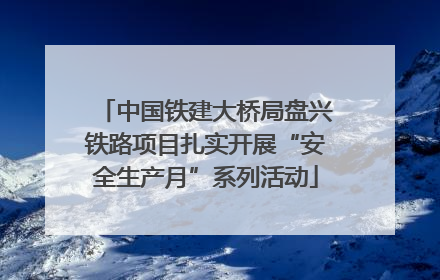 中国铁建大桥局盘兴铁路项目扎实开展“安全生产月”系列活动
