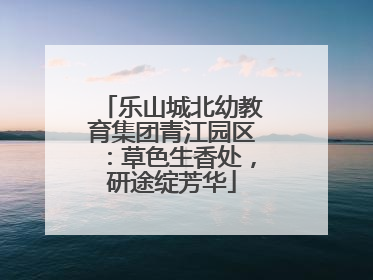 乐山城北幼教育集团青江园区：草色生香处，研途绽芳华