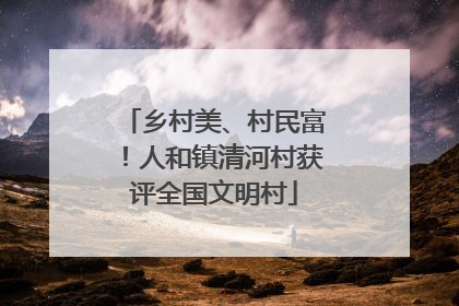 乡村美、村民富！人和镇清河村获评全国文明村