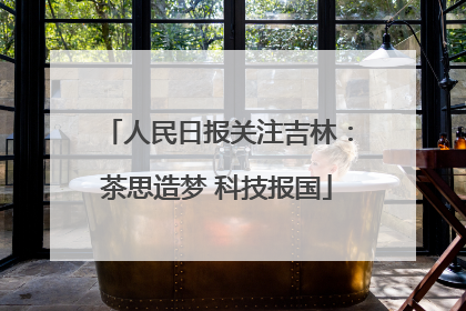 人民日报关注吉林：茶思造梦 科技报国