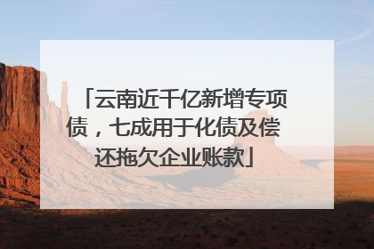 云南近千亿新增专项债，七成用于化债及偿还拖欠企业账款