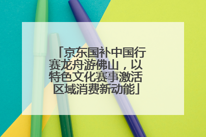 京东国补中国行赛龙舟游佛山，以特色文化赛事激活区域消费新动能