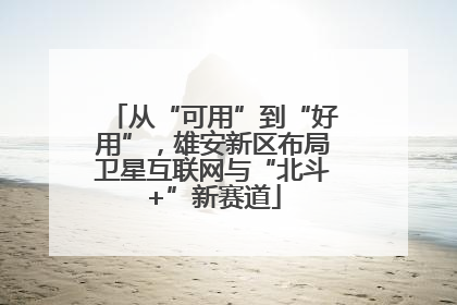 从“可用”到“好用”，雄安新区布局卫星互联网与“北斗+”新赛道