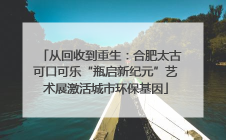从回收到重生：合肥太古可口可乐“瓶启新纪元”艺术展激活城市环保基因