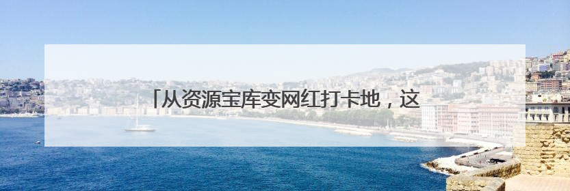 从资源宝库变网红打卡地，这里的青山绿水藏着什么秘密？