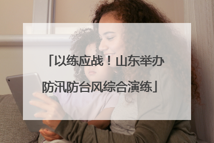 以练应战！山东举办防汛防台风综合演练